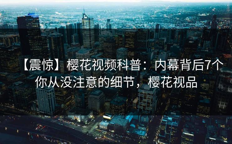 【震惊】樱花视频科普：内幕背后7个你从没注意的细节，樱花视品