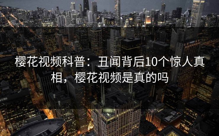 樱花视频科普：丑闻背后10个惊人真相，樱花视频是真的吗