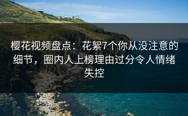 樱花视频盘点：花絮7个你从没注意的细节，圈内人上榜理由过分令人情绪失控