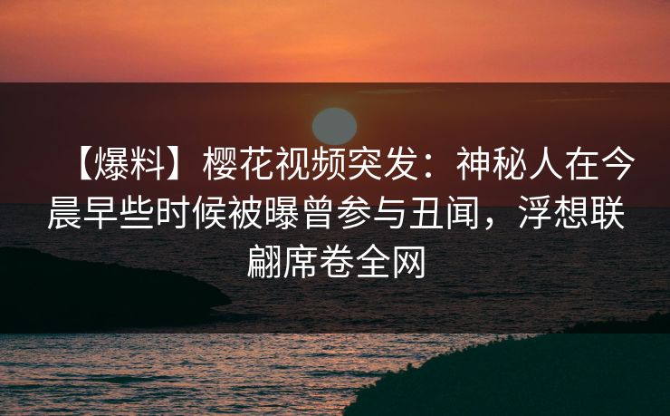 【爆料】樱花视频突发:神秘人在今晨早些时候被曝曾参与丑闻,浮想联翩席卷全网 【爆料】樱花视频突发:神秘人在今晨早些时候被曝曾参与丑闻,浮想联翩席卷全网