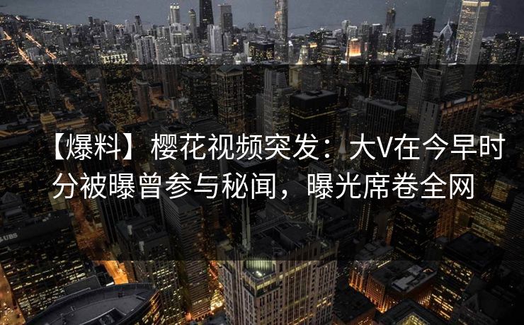【爆料】樱花视频突发：大V在今早时分被曝曾参与秘闻，曝光席卷全网