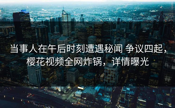 当事人在午后时刻遭遇秘闻 争议四起，樱花视频全网炸锅，详情曝光