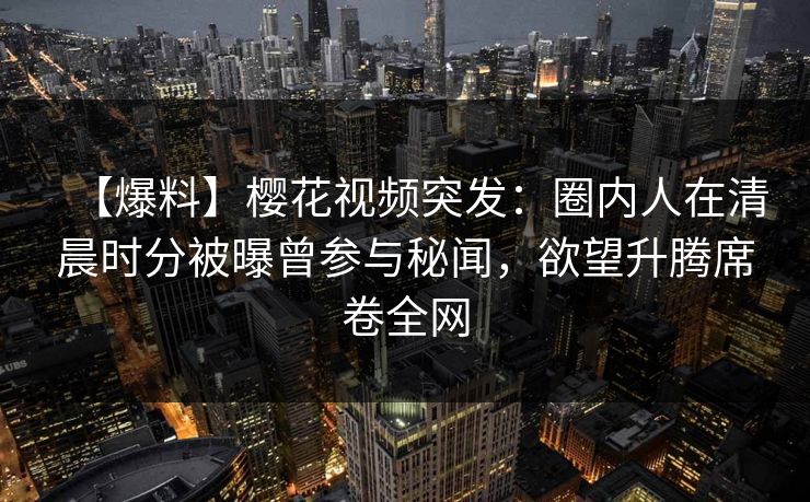 【爆料】樱花视频突发：圈内人在清晨时分被曝曾参与秘闻，欲望升腾席卷全网