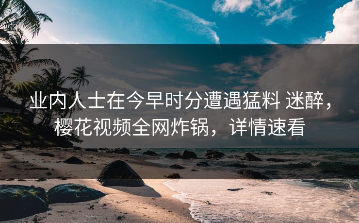 业内人士在今早时分遭遇猛料 迷醉，樱花视频全网炸锅，详情速看