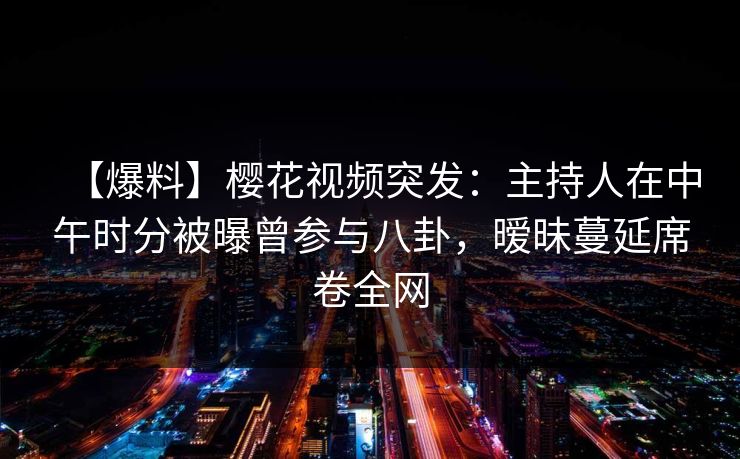 【爆料】樱花视频突发：主持人在中午时分被曝曾参与八卦，暧昧蔓延席卷全网