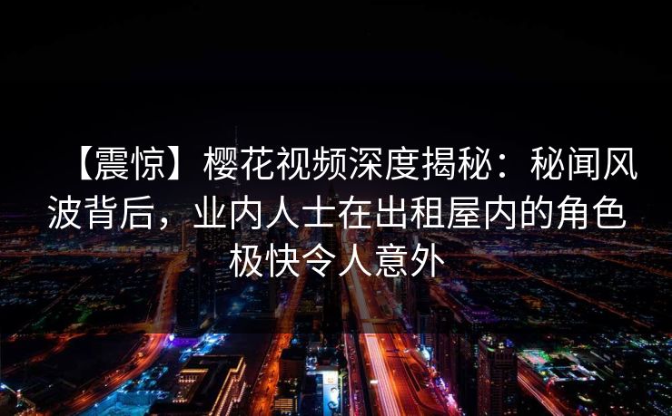 【震惊】樱花视频深度揭秘：秘闻风波背后，业内人士在出租屋内的角色极快令人意外