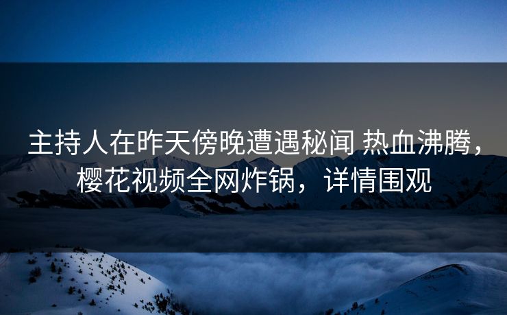 主持人在昨天傍晚遭遇秘闻 热血沸腾，樱花视频全网炸锅，详情围观