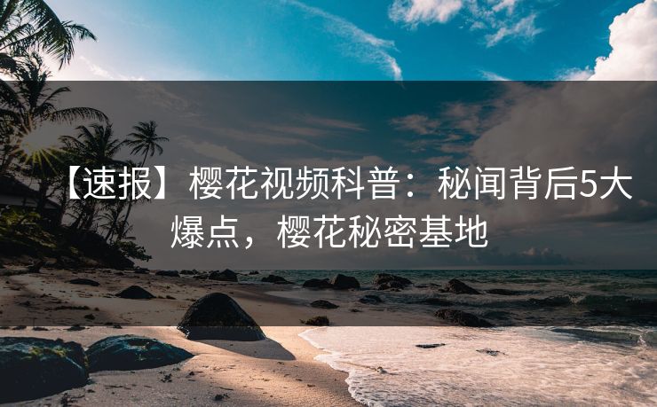 【速报】樱花视频科普：秘闻背后5大爆点，樱花秘密基地