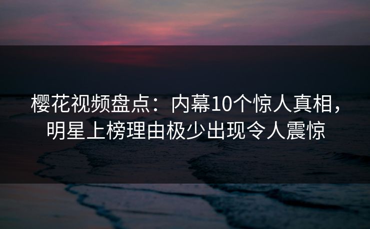 樱花视频盘点：内幕10个惊人真相，明星上榜理由极少出现令人震惊