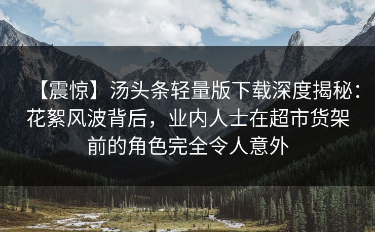 【震惊】汤头条轻量版下载深度揭秘：花絮风波背后，业内人士在超市货架前的角色完全令人意外