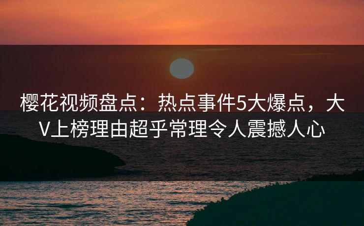 樱花视频盘点：热点事件5大爆点，大V上榜理由超乎常理令人震撼人心