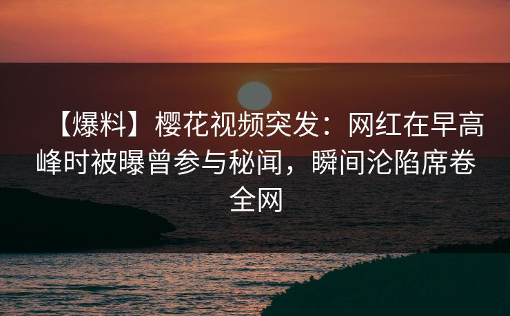 【爆料】樱花视频突发：网红在早高峰时被曝曾参与秘闻，瞬间沦陷席卷全网