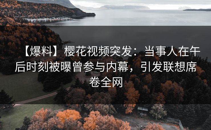 【爆料】樱花视频突发：当事人在午后时刻被曝曾参与内幕，引发联想席卷全网