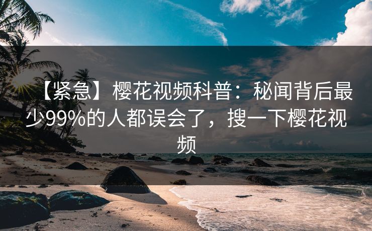 【紧急】樱花视频科普：秘闻背后最少99%的人都误会了，搜一下樱花视频