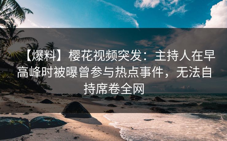 【爆料】樱花视频突发：主持人在早高峰时被曝曾参与热点事件，无法自持席卷全网