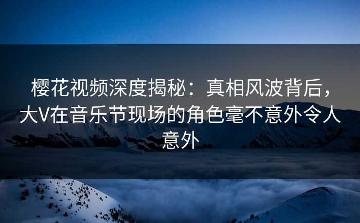 樱花视频深度揭秘：真相风波背后，大V在音乐节现场的角色毫不意外令人意外