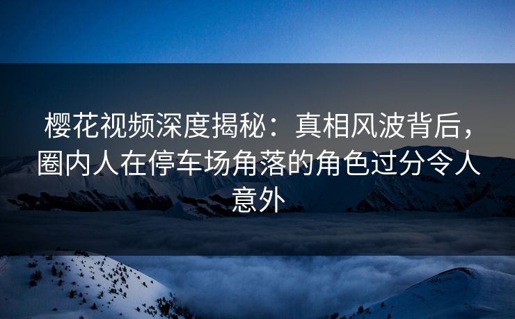 樱花视频深度揭秘：真相风波背后，圈内人在停车场角落的角色过分令人意外