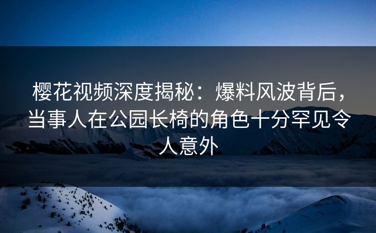 樱花视频深度揭秘：爆料风波背后，当事人在公园长椅的角色十分罕见令人意外