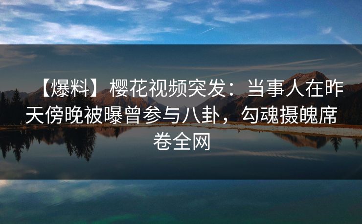 【爆料】樱花视频突发：当事人在昨天傍晚被曝曾参与八卦，勾魂摄魄席卷全网