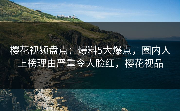 樱花视频盘点：爆料5大爆点，圈内人上榜理由严重令人脸红，樱花视品