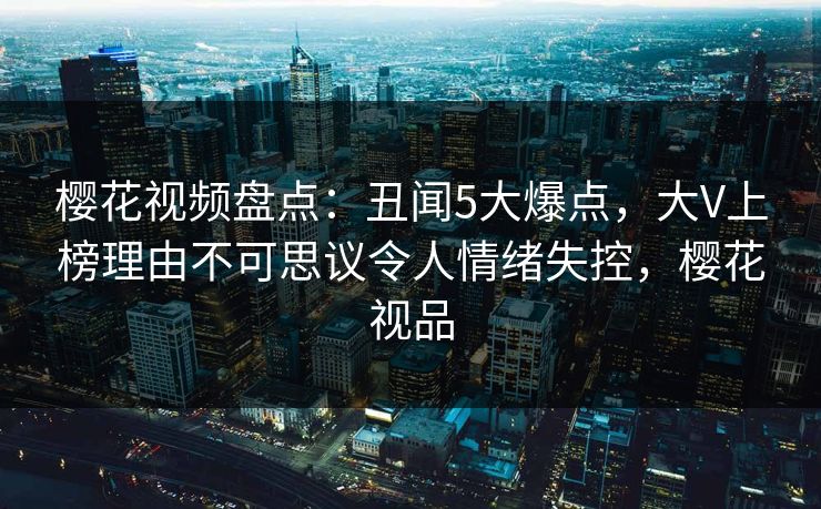 樱花视频盘点：丑闻5大爆点，大V上榜理由不可思议令人情绪失控，樱花视品