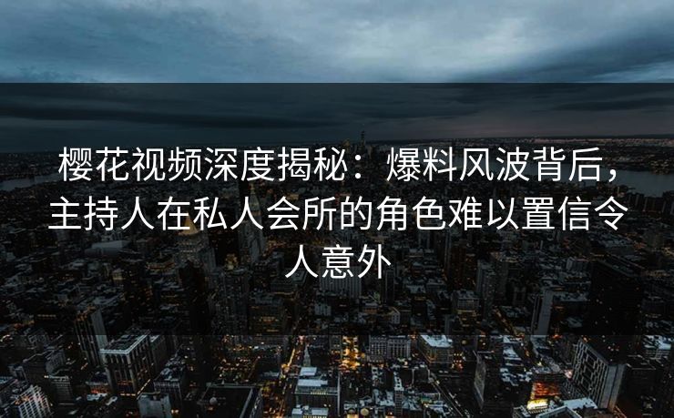 樱花视频深度揭秘：爆料风波背后，主持人在私人会所的角色难以置信令人意外