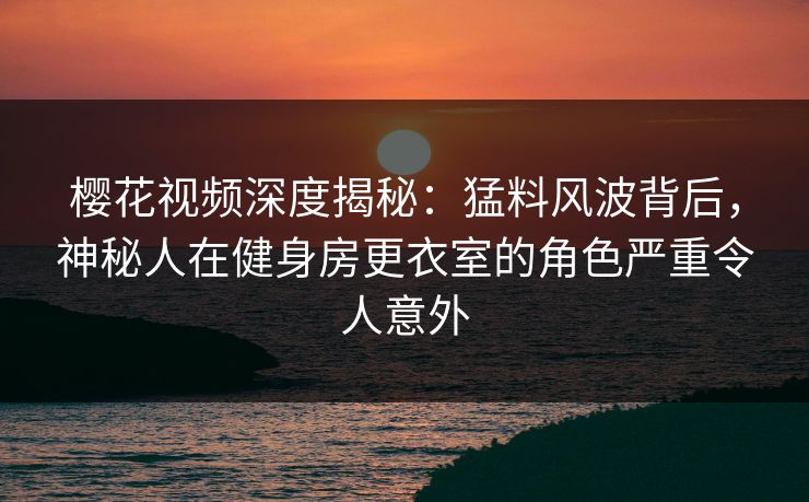樱花视频深度揭秘：猛料风波背后，神秘人在健身房更衣室的角色严重令人意外
