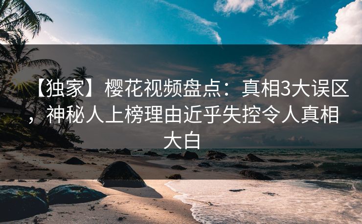 【独家】樱花视频盘点：真相3大误区，神秘人上榜理由近乎失控令人真相大白