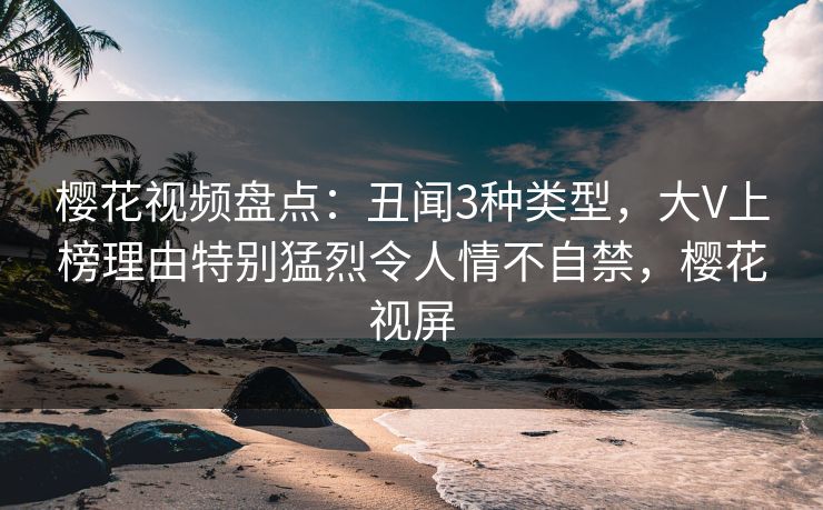 樱花视频盘点：丑闻3种类型，大V上榜理由特别猛烈令人情不自禁，樱花视屏