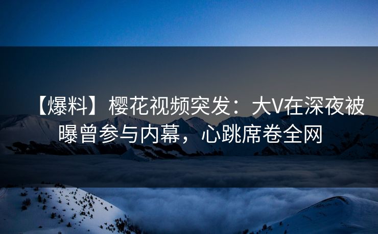 【爆料】樱花视频突发：大V在深夜被曝曾参与内幕，心跳席卷全网