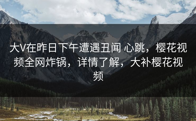 大V在昨日下午遭遇丑闻 心跳，樱花视频全网炸锅，详情了解，大补樱花视频