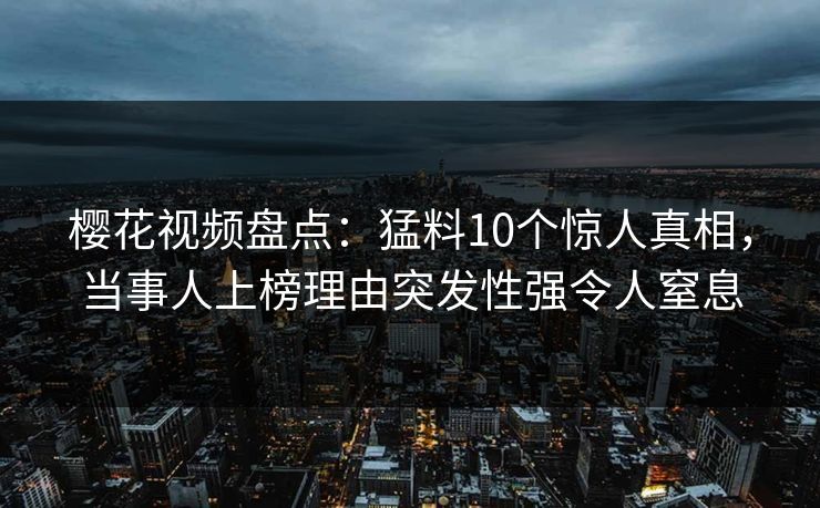 樱花视频盘点：猛料10个惊人真相，当事人上榜理由突发性强令人窒息