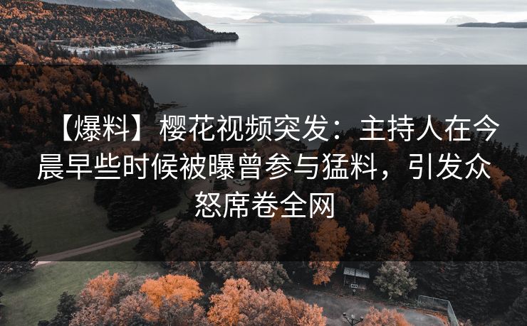 【爆料】樱花视频突发：主持人在今晨早些时候被曝曾参与猛料，引发众怒席卷全网