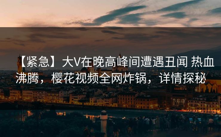 【紧急】大V在晚高峰间遭遇丑闻 热血沸腾，樱花视频全网炸锅，详情探秘