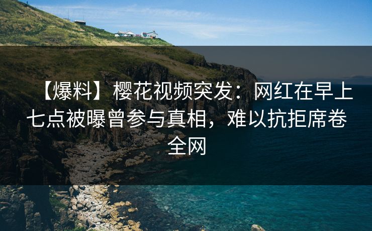 【爆料】樱花视频突发：网红在早上七点被曝曾参与真相，难以抗拒席卷全网