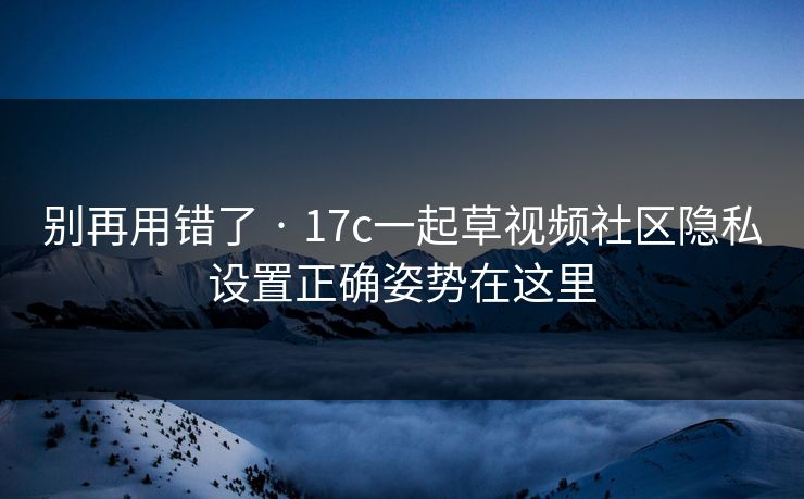 别再用错了 · 17c一起草视频社区隐私设置正确姿势在这里