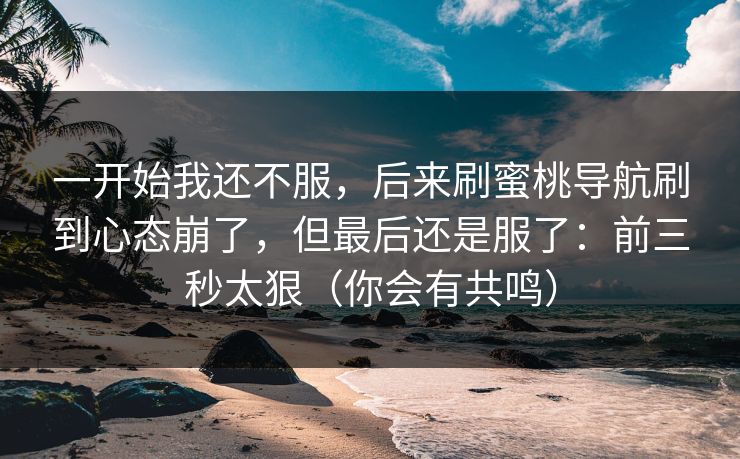 一开始我还不服，后来刷蜜桃导航刷到心态崩了，但最后还是服了：前三秒太狠（你会有共鸣）