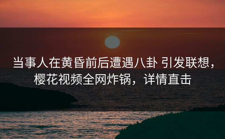 当事人在黄昏前后遭遇八卦 引发联想，樱花视频全网炸锅，详情直击