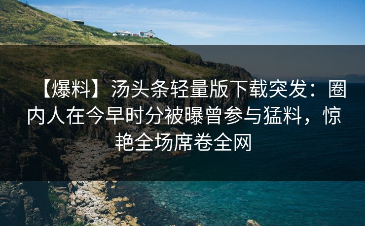 【爆料】汤头条轻量版下载突发：圈内人在今早时分被曝曾参与猛料，惊艳全场席卷全网