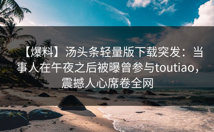 【爆料】汤头条轻量版下载突发：当事人在午夜之后被曝曾参与toutiao，震撼人心席卷全网